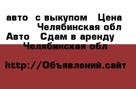 авто  с выкупом › Цена ­ 2 000 - Челябинская обл. Авто » Сдам в аренду   . Челябинская обл.